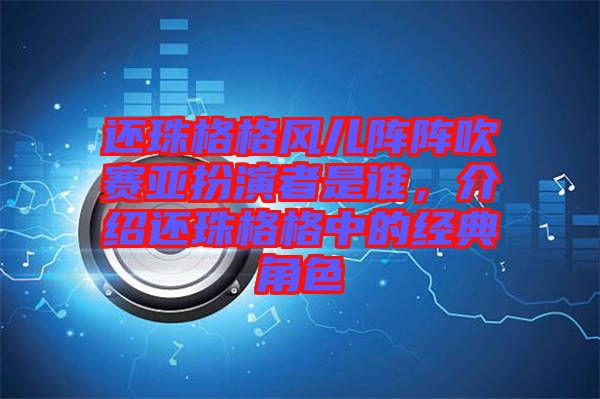 還珠格格風兒陣陣吹賽亞扮演者是誰，介紹還珠格格中的經典角色
