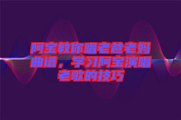 阿寶教你唱老爸老媽曲譜,學(xué)習(xí)阿寶演唱老歌的技巧