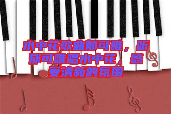 水中花歌曲郁可唯，聽郁可唯唱水中花，感受清新的氛圍