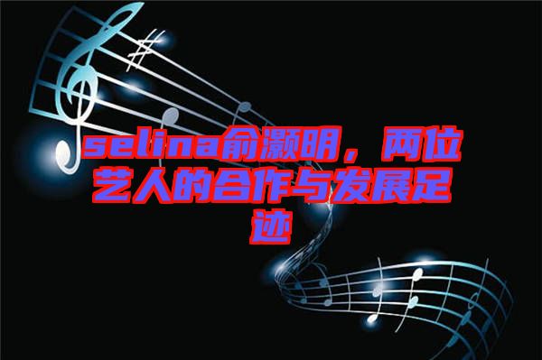 selina俞灝明,兩位藝人的合作與發(fā)展足跡