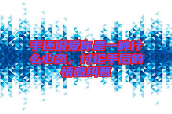 手還說愛你是一種什么心態，討論手后的情感糾葛