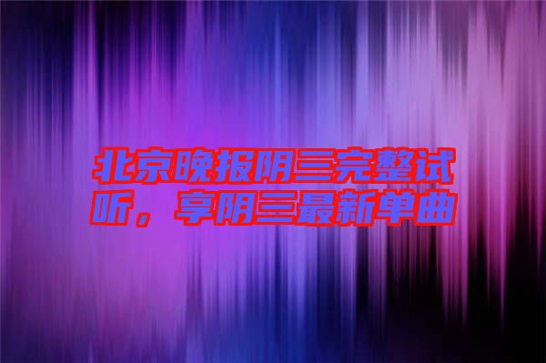 北京晚報(bào)陰三完整試聽,享陰三最新單曲