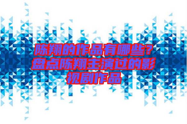 陳翔的作品有哪些？盤點陳翔主演過的影視劇作品