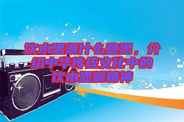 飲水思源什么意思,介紹中華傳統(tǒng)文化中的飲水思源精神