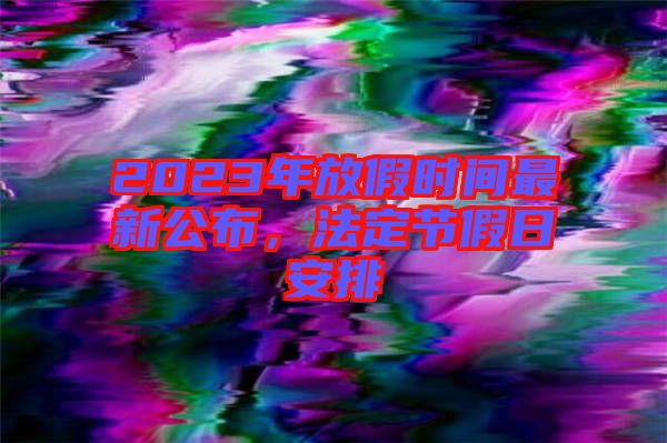 2023年放假時(shí)間最新公布,法定節(jié)假日安排