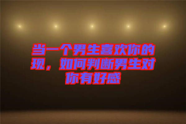當一個男生喜歡你的現,如何判斷男生對你有好感