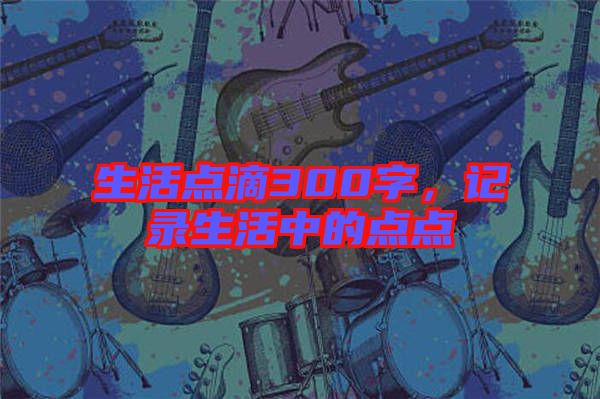 生活點(diǎn)滴300字,記錄生活中的點(diǎn)點(diǎn)