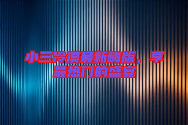 小三冷漠最新嗨版，享最熱門的盛宴