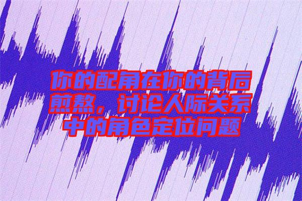 你的配角在你的背后煎熬，討論人際關系中的角色定位問題