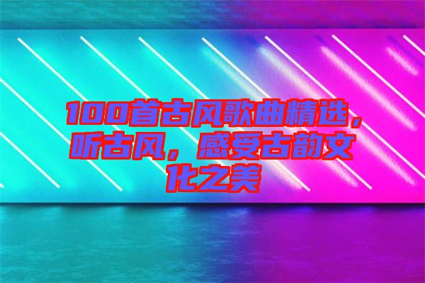 100首古風歌曲精選,聽古風,感受古韻文化之美