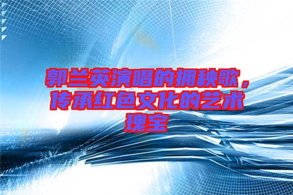 郭蘭英演唱的擁秧歌，傳承紅色文化的藝術(shù)瑰寶