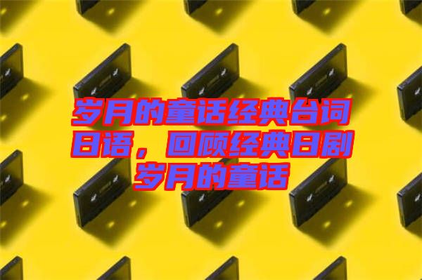 歲月的童話經(jīng)典臺(tái)詞日語,回顧經(jīng)典日劇歲月的童話