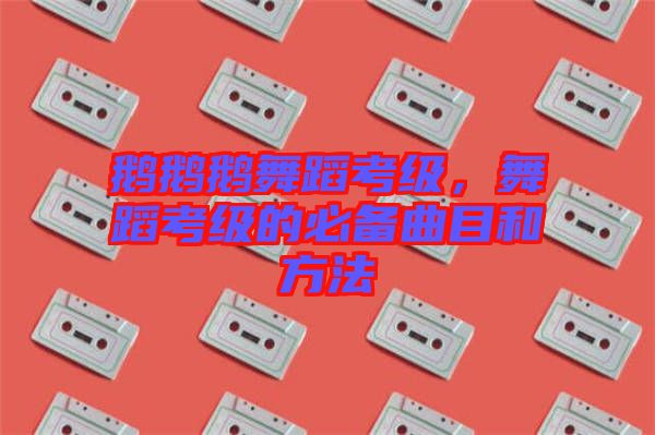 鵝鵝鵝舞蹈考級(jí),舞蹈考級(jí)的必備曲目和方法