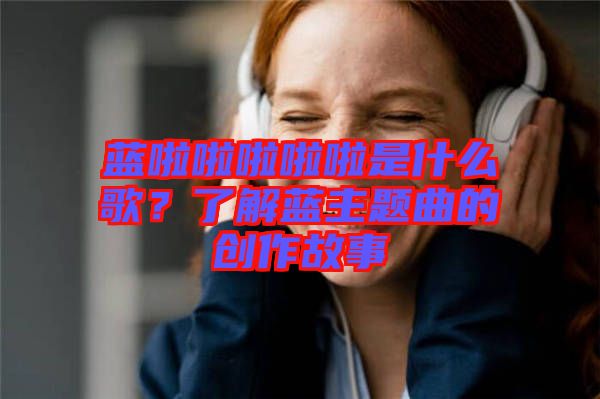 藍(lán)啦啦啦啦啦是什么歌?了解藍(lán)主題曲的創(chuàng)作故事