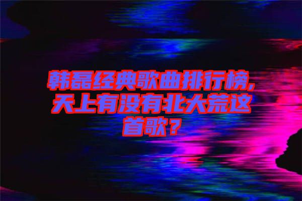 韓磊經典歌曲排行榜,天上有沒有北大荒這首歌？
