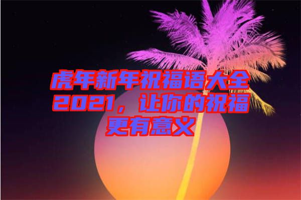 虎年新年祝福語大全2021，讓你的祝福更有意義