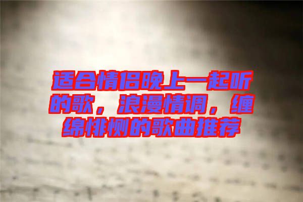適合情侶晚上一起聽的歌，浪漫情調，纏綿悱惻的歌曲推薦