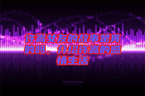 許嵩女友的故事是真的嗎,介紹許嵩的感情生活