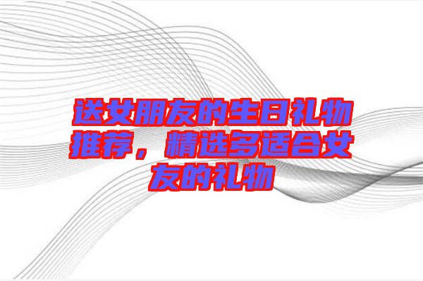 送女朋友的生日禮物推薦，精選多適合女友的禮物