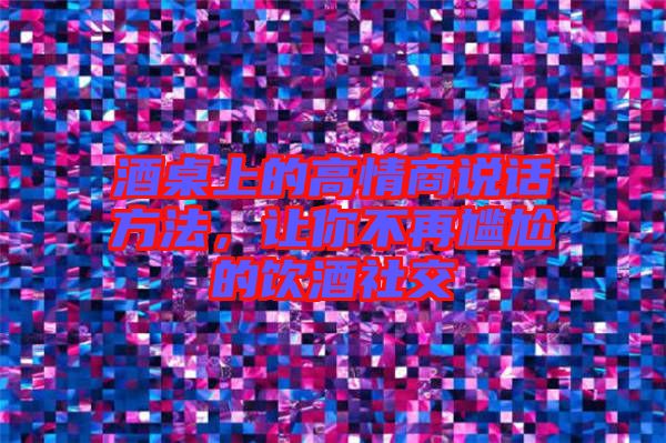 酒桌上的高情商說話方法，讓你不再尷尬的飲酒社交