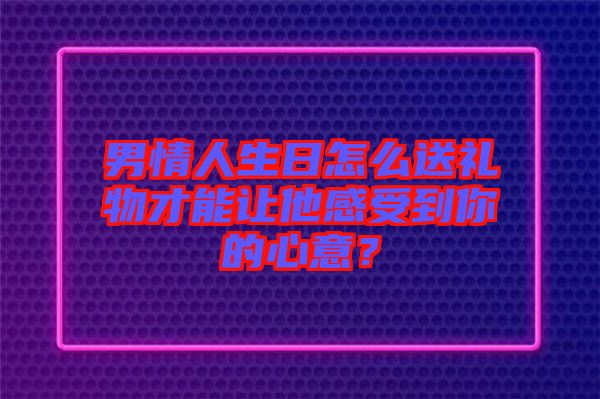 男情人生日怎么送禮物才能讓他感受到你的心意？