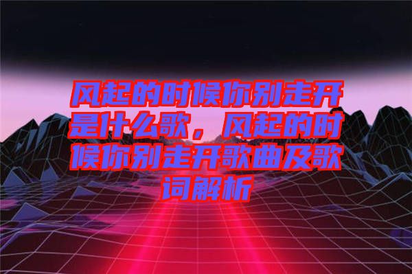 風(fēng)起的時候你別走開是什么歌,風(fēng)起的時候你別走開歌曲及歌詞解析