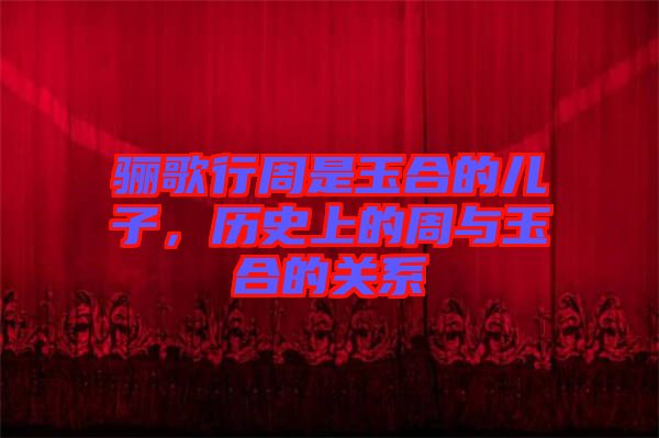 驪歌行周是玉合的兒子,歷史上的周與玉合的關(guān)系