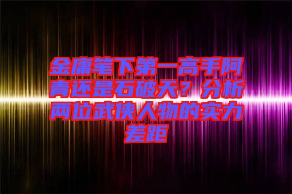 金庸筆下第一高手阿青還是石破天？分析兩位武俠人物的實力差距