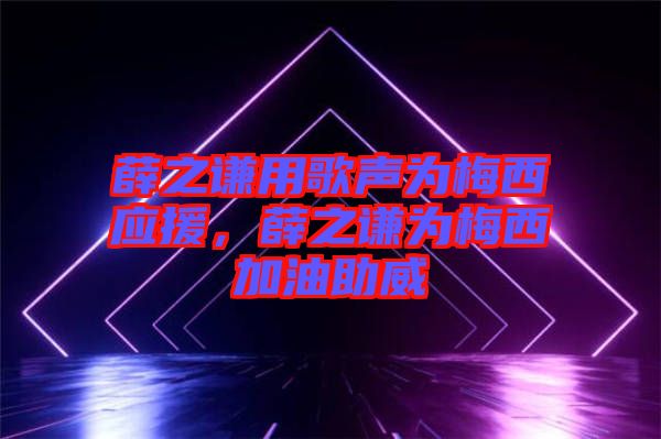 薛之謙用歌聲為梅西應援,薛之謙為梅西加油助威