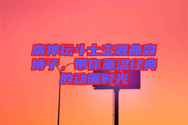 魔神壇斗士主題曲森博子，帶你重溫經典的動畫時光