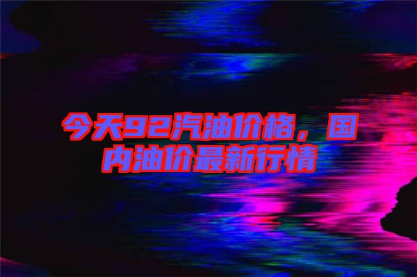 今天92汽油價格，國內油價最新行情