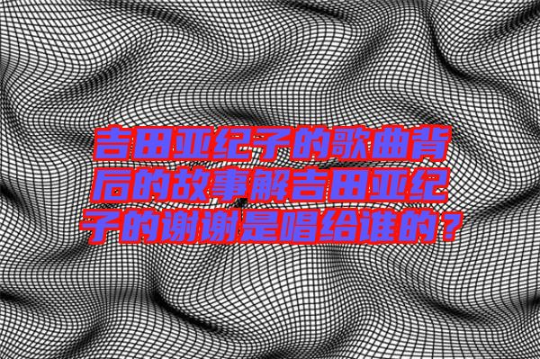吉田亞紀(jì)子的歌曲背后的故事解吉田亞紀(jì)子的謝謝是唱給誰(shuí)的?