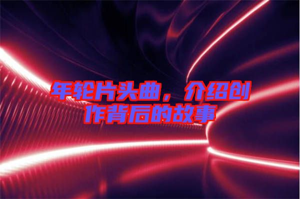 年輪片頭曲,介紹創(chuàng)作背后的故事
