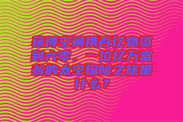 獲得空間攜百億物資到六零，一位億萬富翁的太空探險之旅是什么？