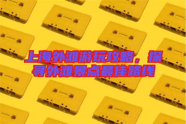 上海外灘游玩攻略，探尋外灘景點最佳路線
