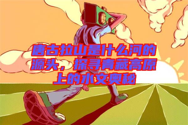 唐古拉山是什么河的源頭，探尋青藏高原上的水文奧秘