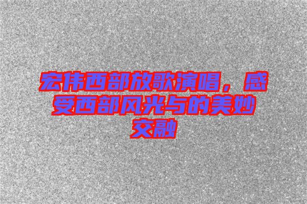 宏偉西部放歌演唱，感受西部風光與的美妙交融