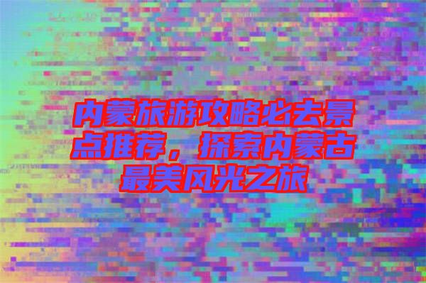 內蒙旅游攻略必去景點推薦，探索內蒙古最美風光之旅