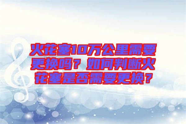 火花塞10萬公里需要更換嗎？如何判斷火花塞是否需要更換？