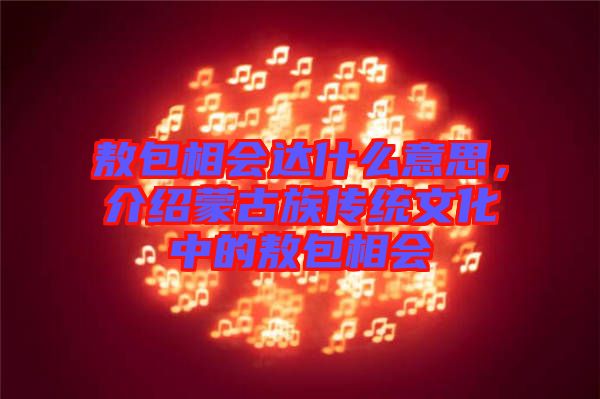敖包相會達什么意思，介紹蒙古族傳統文化中的敖包相會