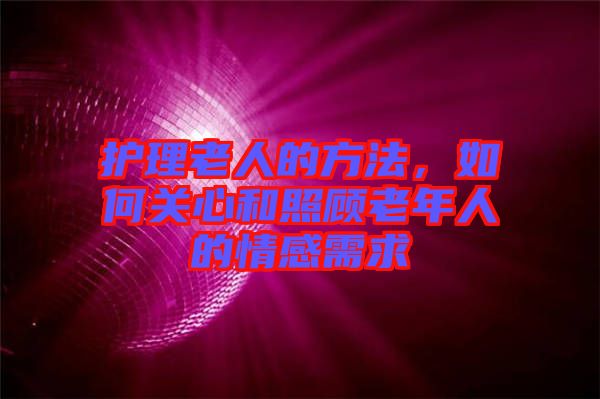 護理老人的方法，如何關心和照顧老年人的情感需求