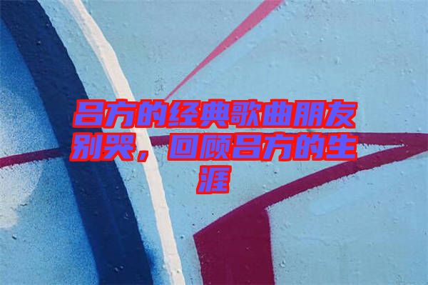 呂方的經典歌曲朋友別哭，回顧呂方的生涯