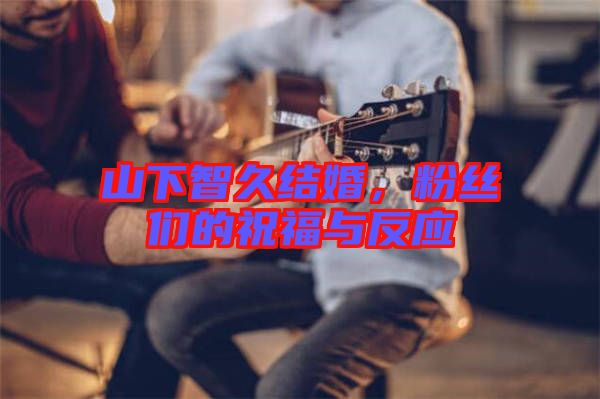 山下智久結(jié)婚，粉絲們的祝福與反應(yīng)