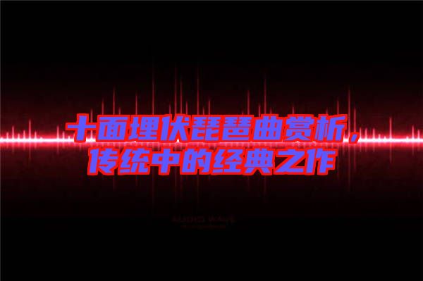 十面埋伏琵琶曲賞析,傳統(tǒng)中的經(jīng)典之作