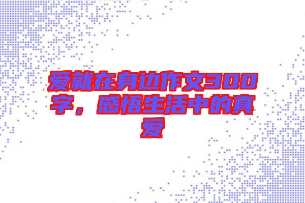 愛就在身邊作文300字，感悟生活中的真愛