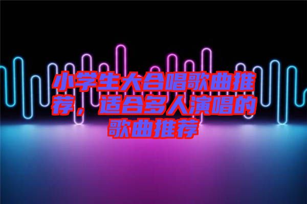 小學(xué)生大合唱歌曲推薦,適合多人演唱的歌曲推薦