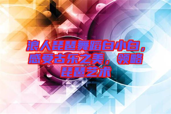 浪人琵琶舞蹈白小白,感受古樂之美,領(lǐng)略琵琶藝術(shù)