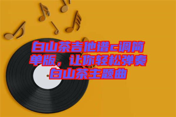 白山茶吉他譜c調簡單版,讓你輕松彈奏白山茶主題曲