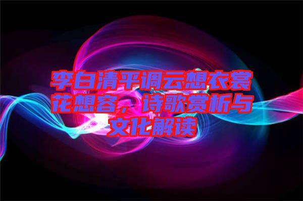 李白清平調(diào)云想衣裳花想容,詩(shī)歌賞析與文化解讀