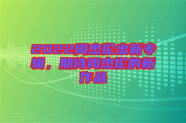 2022周杰倫出新專輯，期待周杰倫的新作品